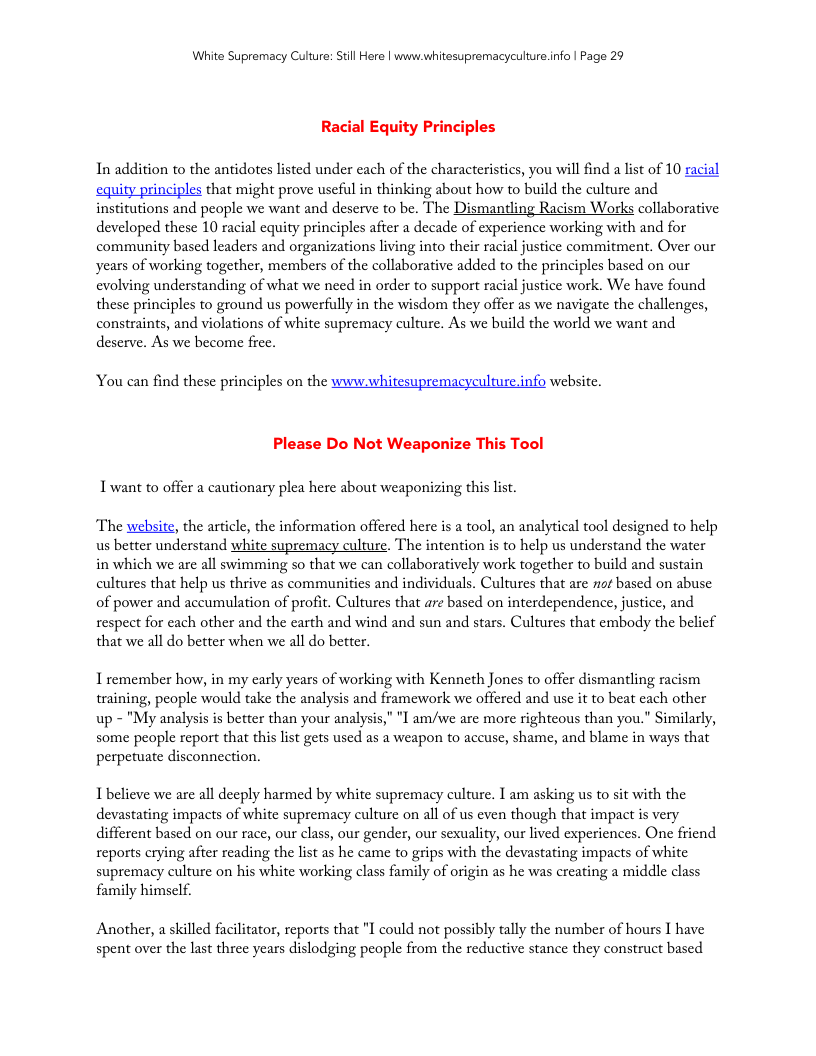 White Supremacy Culure: Stll Here | www.whitesupremacyculture.info | Page 29 Racial Equity Pri In addition to the antidotes listed under each of the characteristics, you will find a list of 10 racial equity principles that might prove useful in thinking about how to build the culture and institutions and people we want and deserve to be. The Dismantling Racism Works collaborative developed these 10 racial equity principles after a decade of experience working with and for community based leaders and organizations living into their racial justice commitment. Over our years of working together, members of the collaborative added to the principles based on our evolving understanding of what we need in order to support racial justice work. We have found these principles to ground us powerfully in the wisdom they offer as we navigate the challenges, constraints, and violations of white supremacy culture. As we build the world we want and deserve. As we become free. You can find these principles on the www.whitesupremacyeulture.info website. Please Do Not Weaponize This Tool I want to offer a cautionary plea here about weaponizing this list. The website, the article, the information offered here is a tool, an analytical tool designed to help us better understand white supremacy culture. The intention is to help us understand the water in which we are all swimming so that we can collaboratively work together to build and sustain cultures that help us thrive as communities and individuals. Cultures that are ot based on abuse of power and accumulation of profit. Cultures that are based on interdependence, justice, and respect for each other and the carth and wind and sun and stars. Cultures that embody the belief that we all do better when we all do better. I remember how, in my carly years of working with Kenneth Jones to offer dismantling racism training, people would take the analysis and framework we offered and use it to beat each other up - "My analysis is better than your analysis," "I am/ive are more righteous than you." Similarly, some peaple report that this st gets used as a weapon to accuse, shame, and blame in ways that perpetuate disconnection. Ibelieve we are all deeply harmed by white supremacy culture. I am asking us to sit with the devastating impacts of white supremacy culture on all of us even though that impact is very different based on our race, our class, our gender, our sexuality, our lived experiences. One friend reports crying after reading the list as he came to grips with the devastating impacts of white supremacy culture on his white working class family of origin as he was creating a middle class family himsclf. Another, a skilled facilitator, reports that "I could not possibly tally the number of hours I have spent over the last three years dislodging people from the reductive stance they construct based